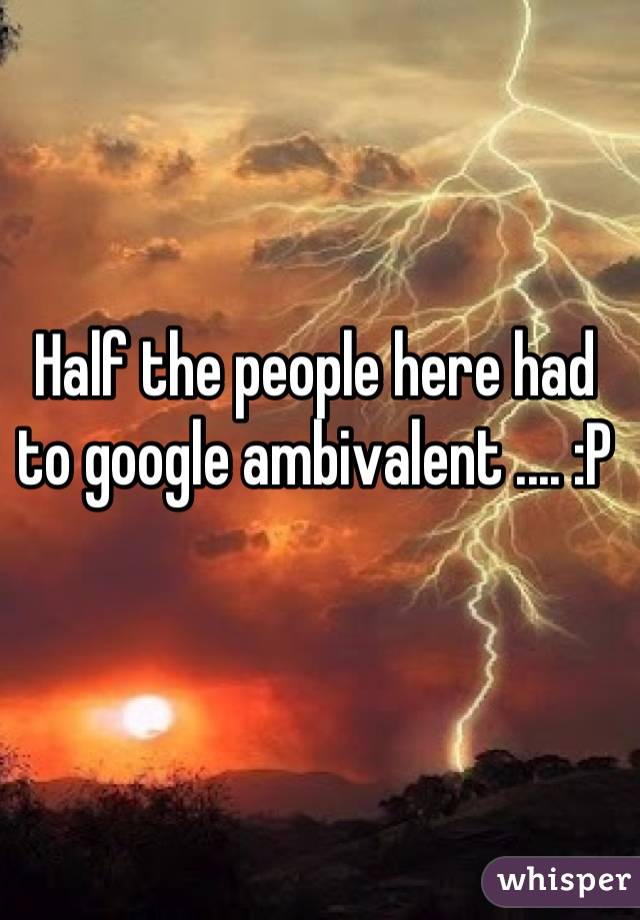 Half the people here had to google ambivalent .... :P