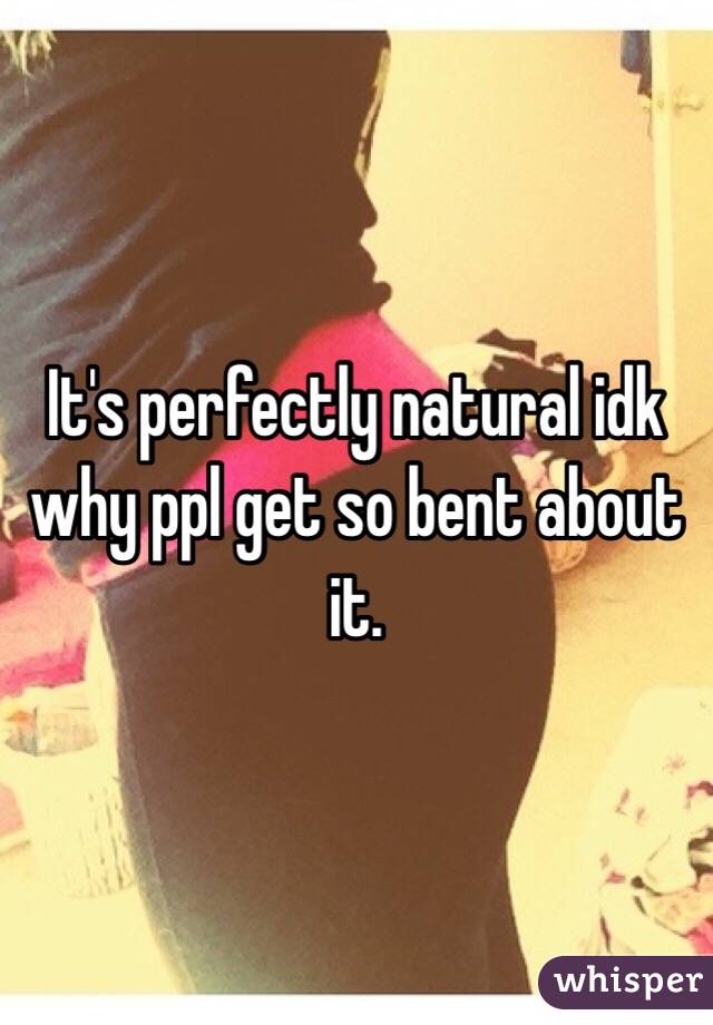 It's perfectly natural idk why ppl get so bent about it. 