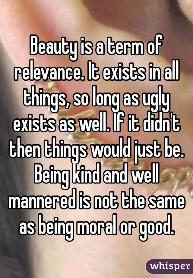 Beauty is a term of relevance. It exists in all things, so long as ugly exists as well. If it didn't then things would just be.  Being kind and well mannered is not the same as being moral or good. 