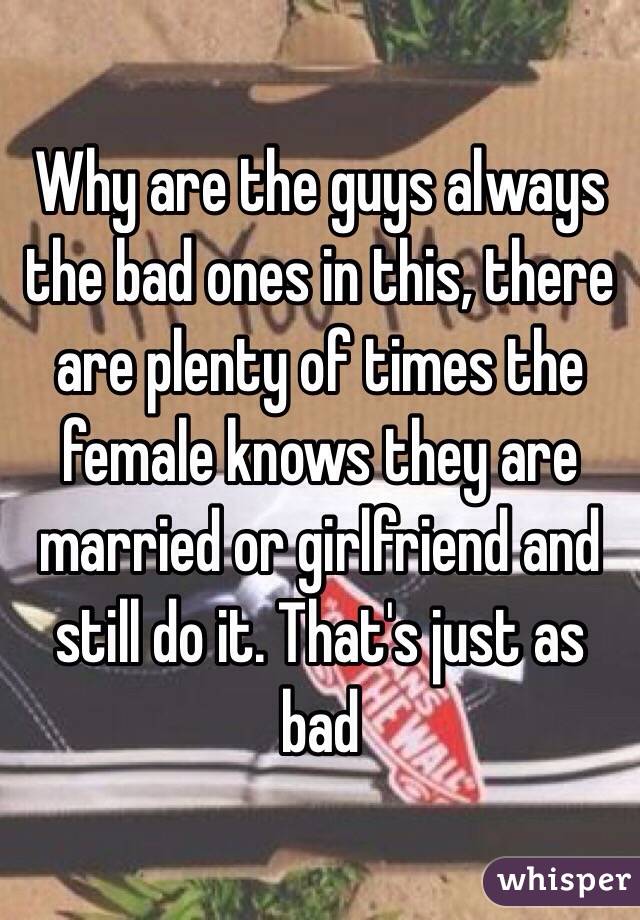 Why are the guys always the bad ones in this, there are plenty of times the female knows they are married or girlfriend and still do it. That's just as bad 