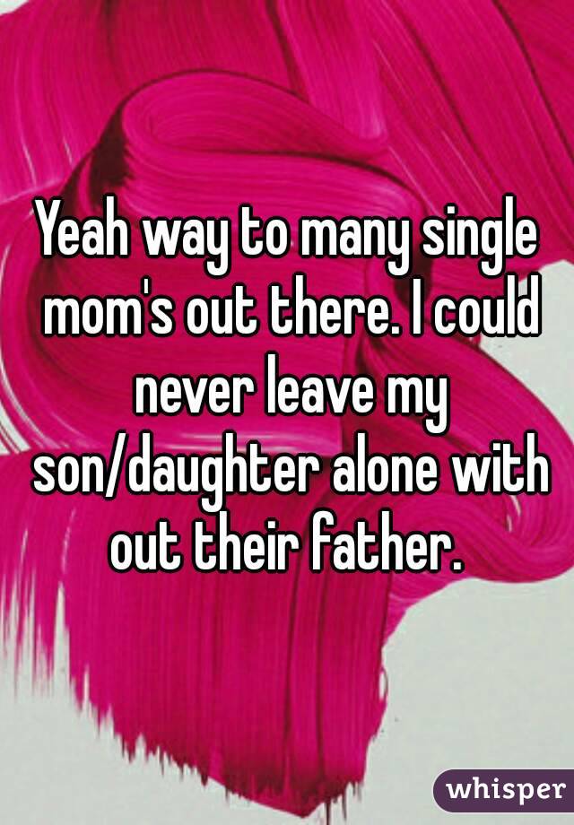 Yeah way to many single mom's out there. I could never leave my son/daughter alone with out their father. 