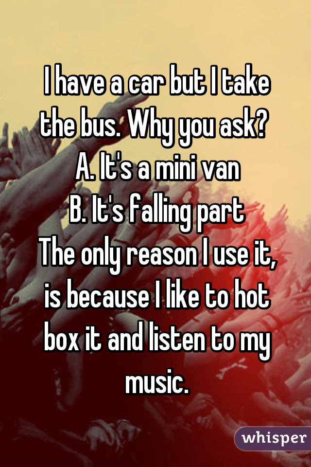 I have a car but I take the bus. Why you ask? 
A. It's a mini van
B. It's falling part
The only reason I use it, is because I like to hot box it and listen to my music.