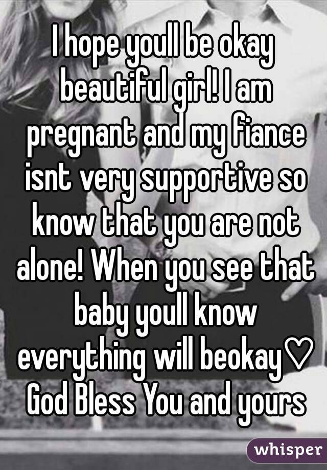 I hope youll be okay beautiful girl! I am pregnant and my fiance isnt very supportive so know that you are not alone! When you see that baby youll know everything will beokay♡ God Bless You and yours