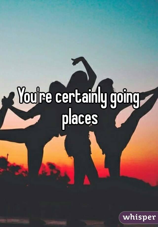 You're certainly going places