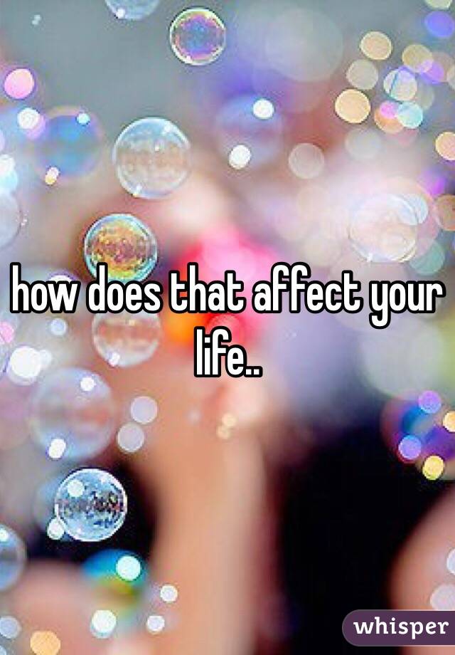 how does that affect your life..