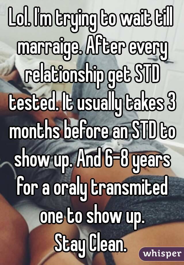 Lol. I'm trying to wait till marraige. After every relationship get STD tested. It usually takes 3 months before an STD to show up. And 6-8 years for a oraly transmited one to show up.
Stay Clean.