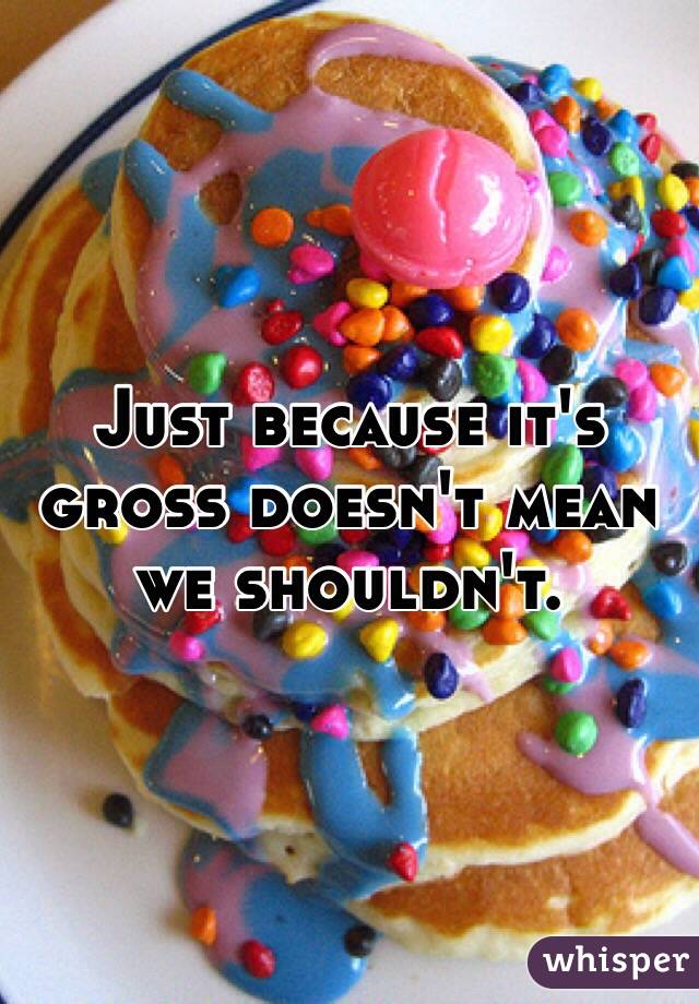 Just because it's gross doesn't mean we shouldn't.