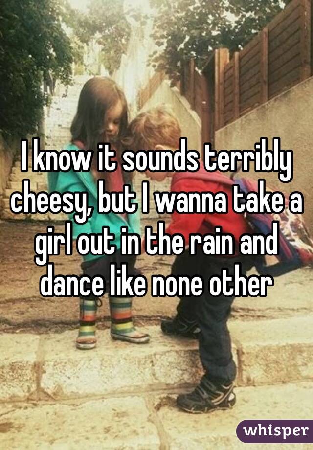 I know it sounds terribly cheesy, but I wanna take a girl out in the rain and dance like none other 