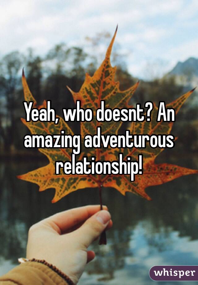 Yeah, who doesnt? An amazing adventurous relationship! 