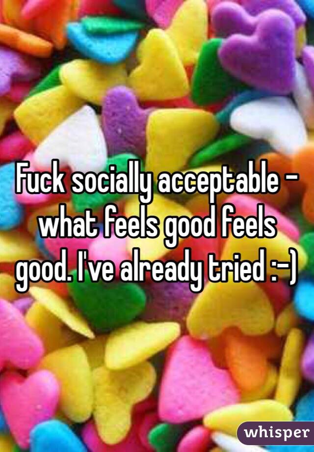 Fuck socially acceptable - what feels good feels good. I've already tried :-) 