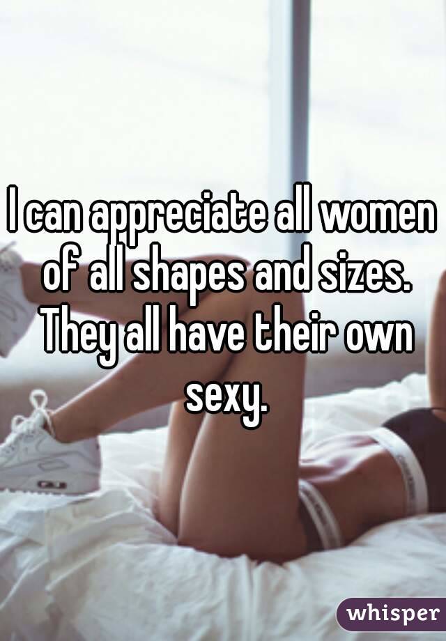 I can appreciate all women of all shapes and sizes. They all have their own sexy.