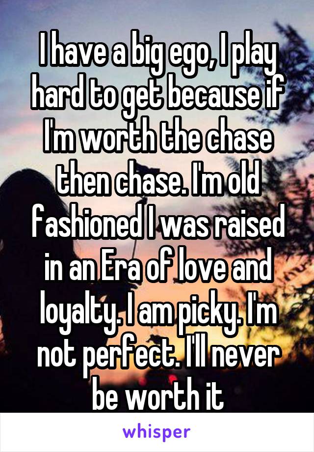 I have a big ego, I play hard to get because if I'm worth the chase then chase. I'm old fashioned I was raised in an Era of love and loyalty. I am picky. I'm not perfect. I'll never be worth it