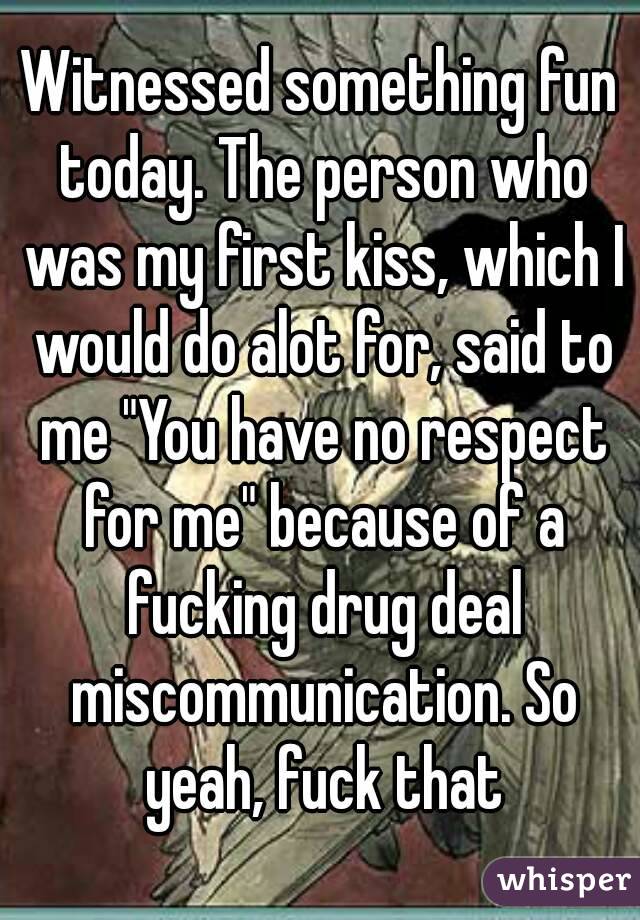Witnessed something fun today. The person who was my first kiss, which I would do alot for, said to me "You have no respect for me" because of a fucking drug deal miscommunication. So yeah, fuck that