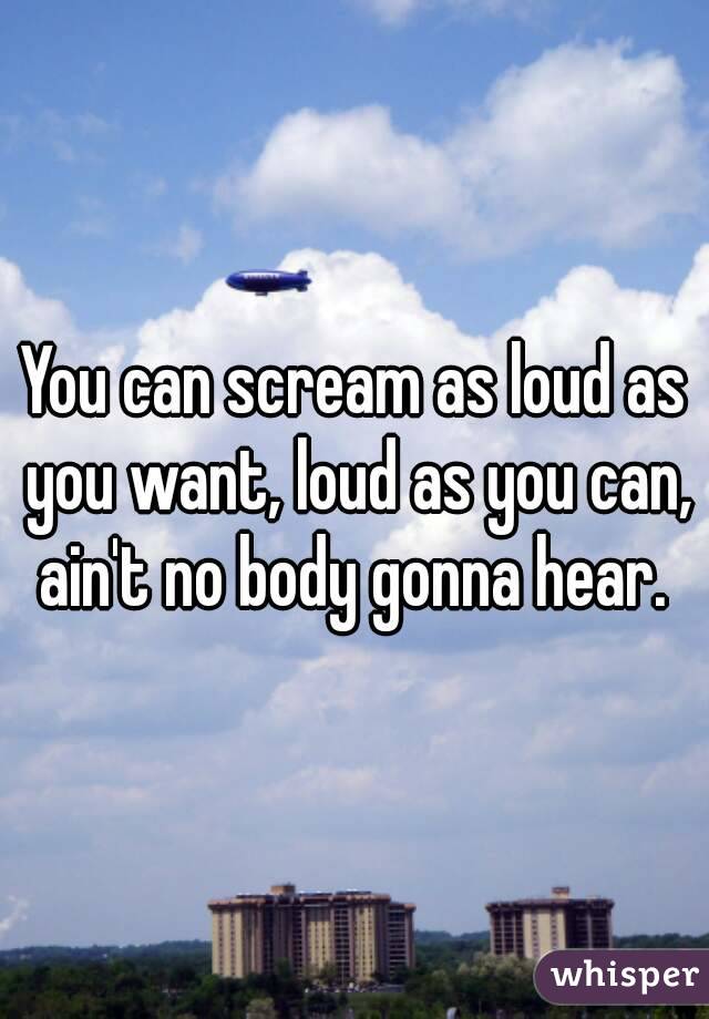 You can scream as loud as you want, loud as you can, ain't no body gonna hear. 