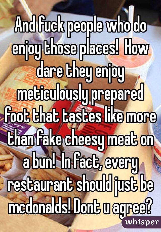 And fuck people who do enjoy those places!  How dare they enjoy meticulously prepared foot that tastes like more than fake cheesy meat on a bun!  In fact, every restaurant should just be mcdonalds! Dont u agree?