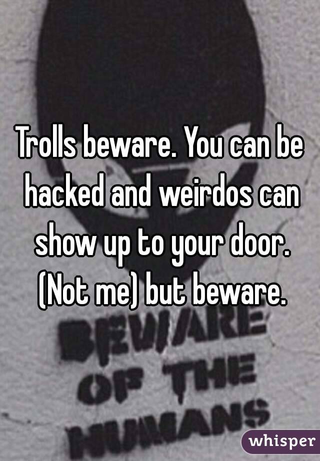 Trolls beware. You can be hacked and weirdos can show up to your door. (Not me) but beware.