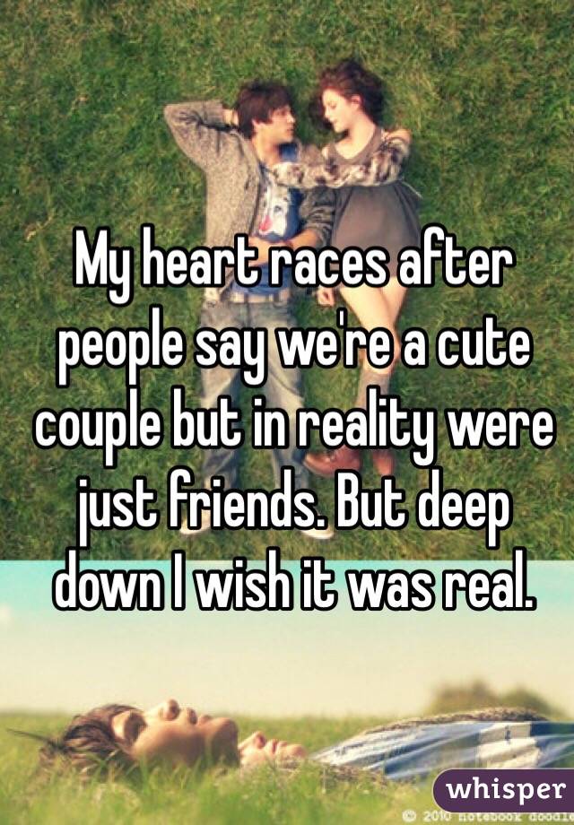 My heart races after people say we're a cute couple but in reality were just friends. But deep down I wish it was real.