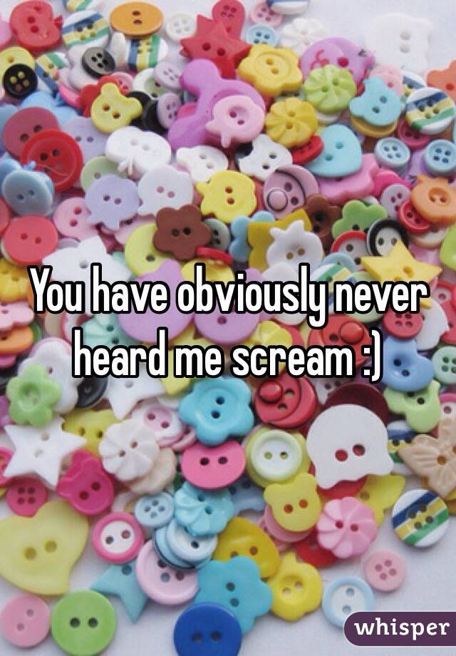You have obviously never heard me scream :)