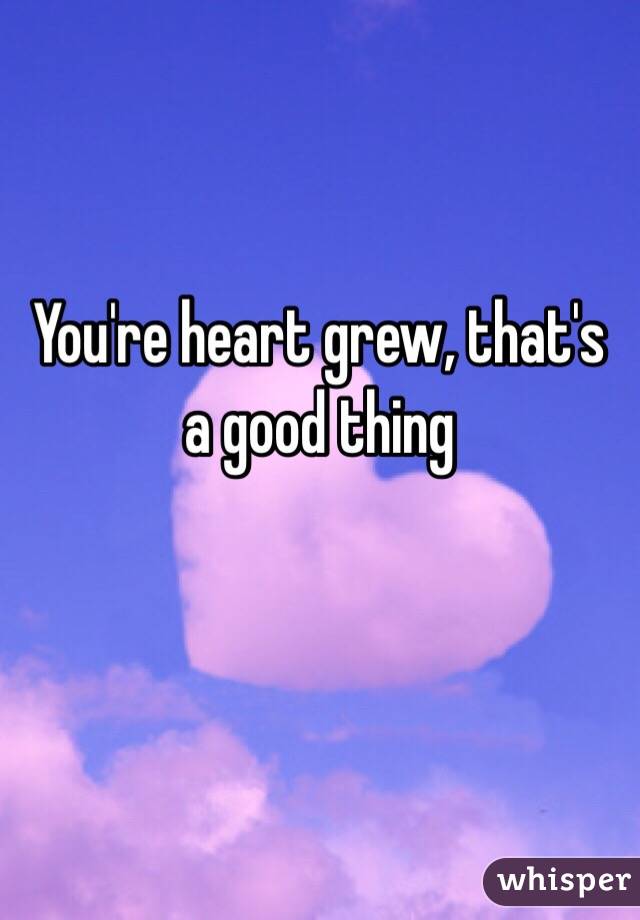 You're heart grew, that's a good thing 