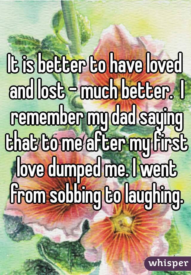 It is better to have loved and lost - much better.  I remember my dad saying that to me after my first love dumped me. I went from sobbing to laughing.
