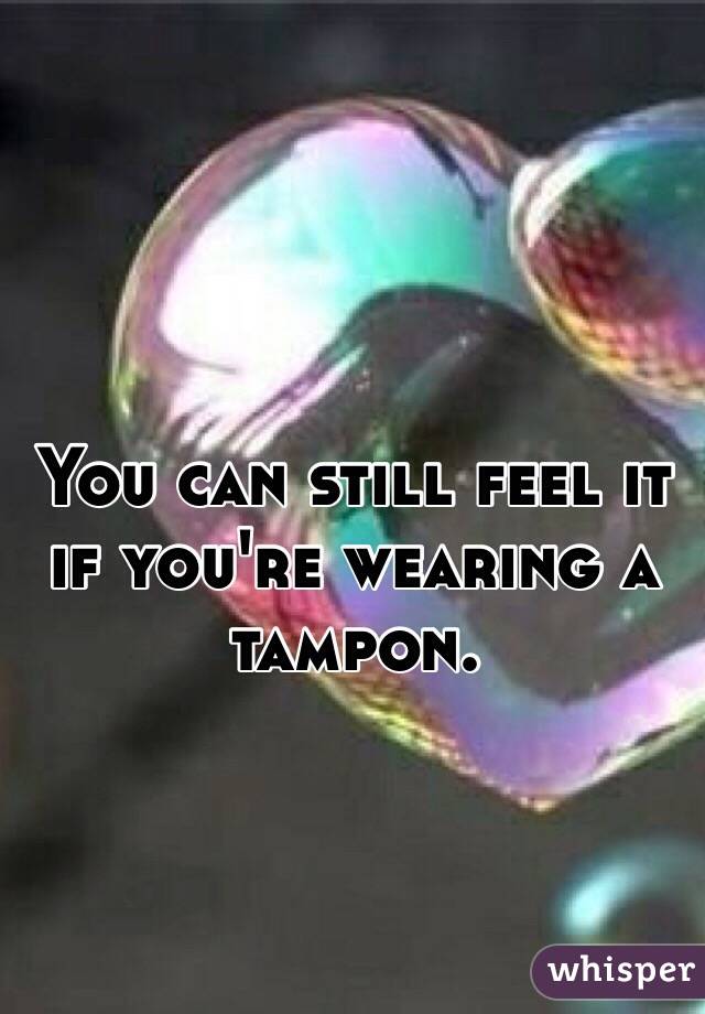 You can still feel it if you're wearing a tampon.