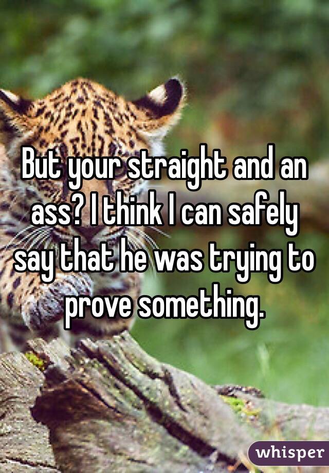 But your straight and an ass? I think I can safely say that he was trying to prove something. 