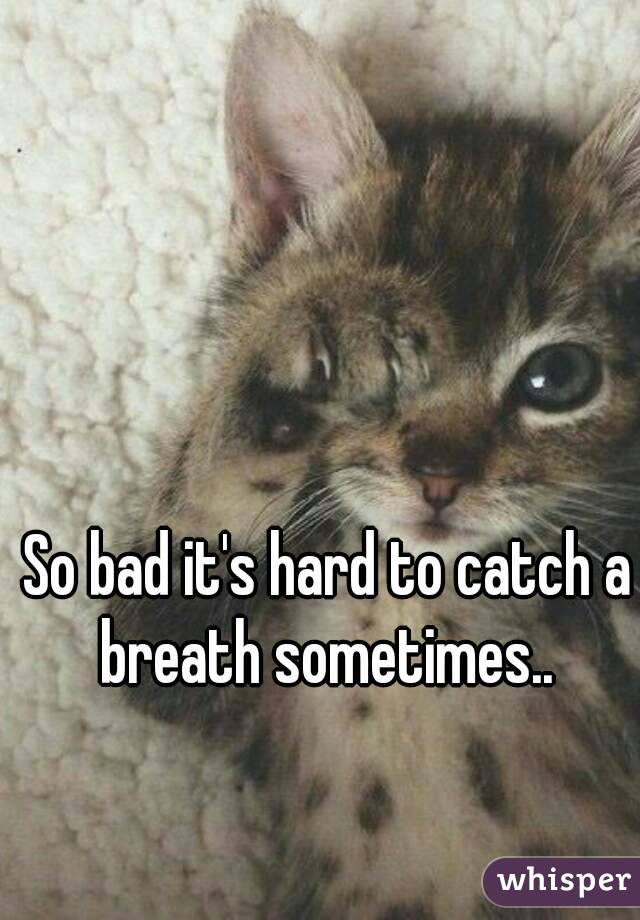 So bad it's hard to catch a breath sometimes.. 