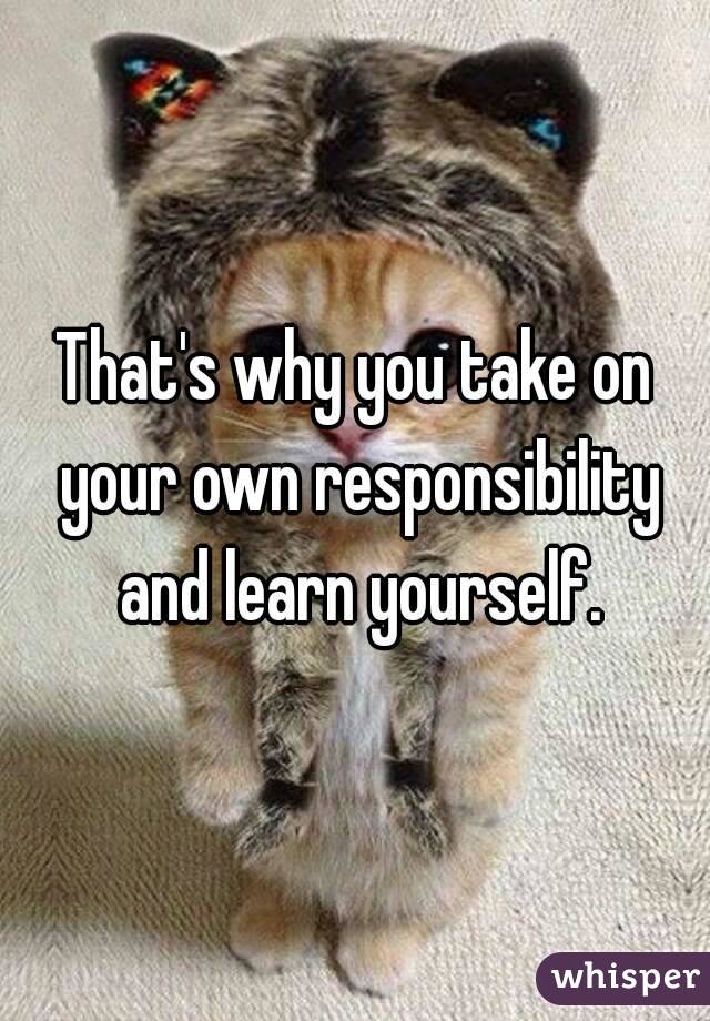 That's why you take on your own responsibility and learn yourself.