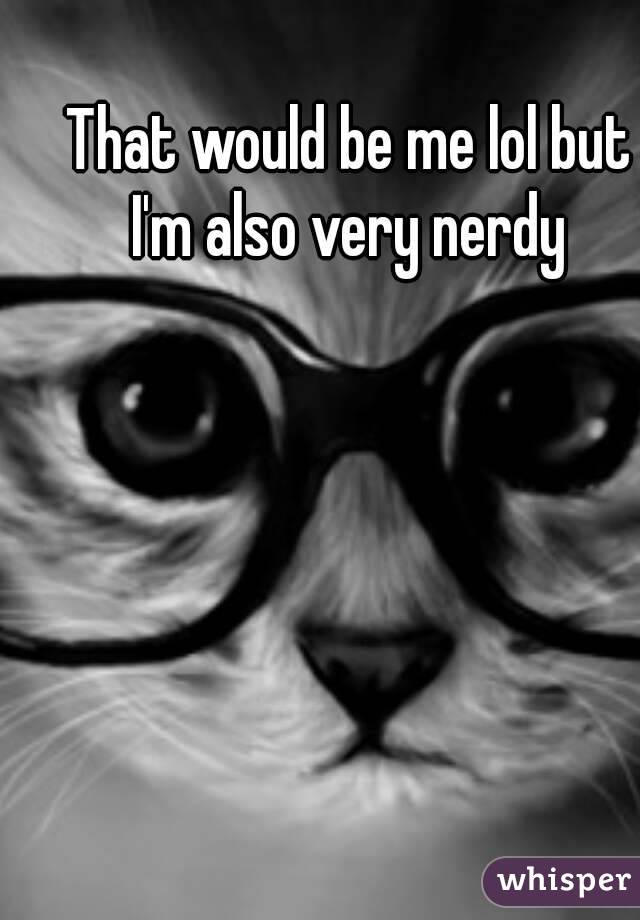 That would be me lol but I'm also very nerdy 