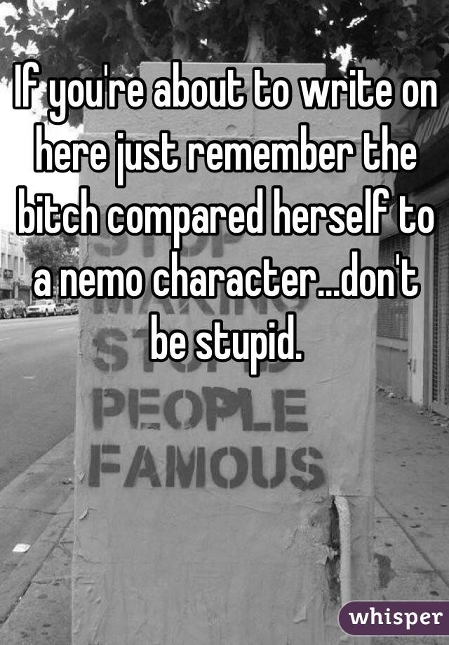 If you're about to write on here just remember the bitch compared herself to a nemo character...don't be stupid.