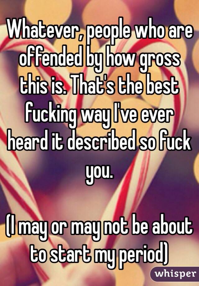 Whatever, people who are offended by how gross this is. That's the best fucking way I've ever heard it described so fuck you. 

(I may or may not be about to start my period)
