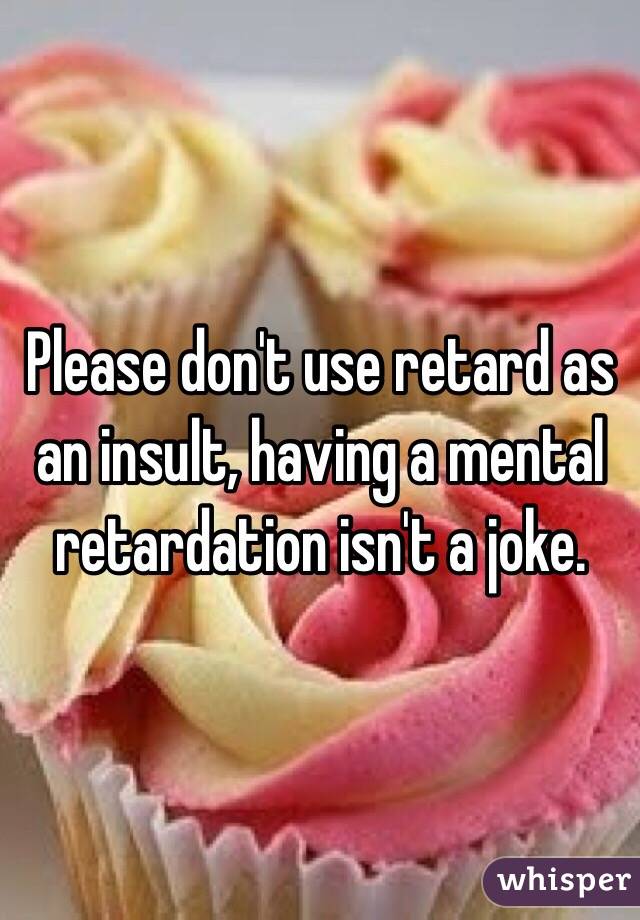 Please don't use retard as an insult, having a mental retardation isn't a joke.