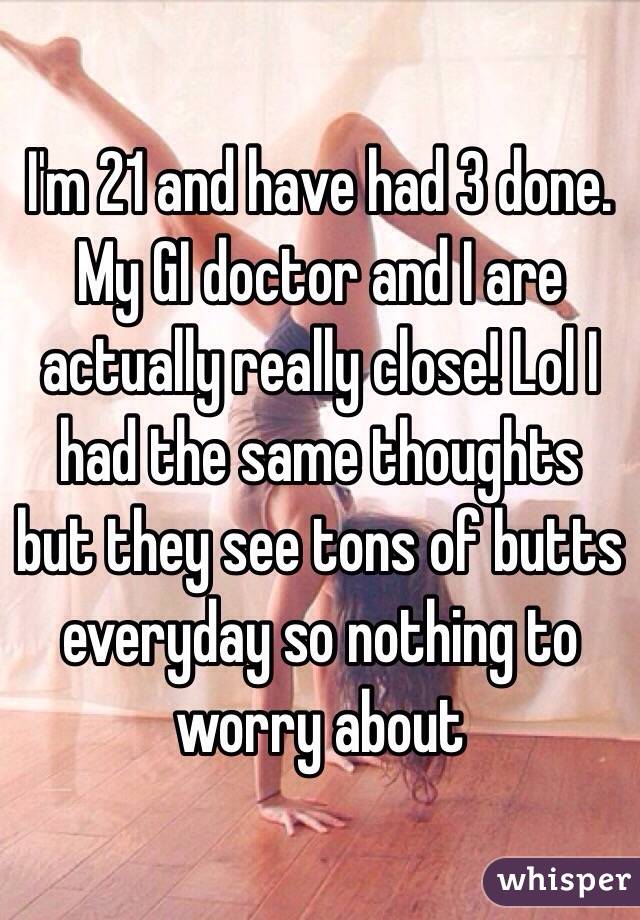 I'm 21 and have had 3 done. My GI doctor and I are actually really close! Lol I had the same thoughts but they see tons of butts everyday so nothing to worry about  