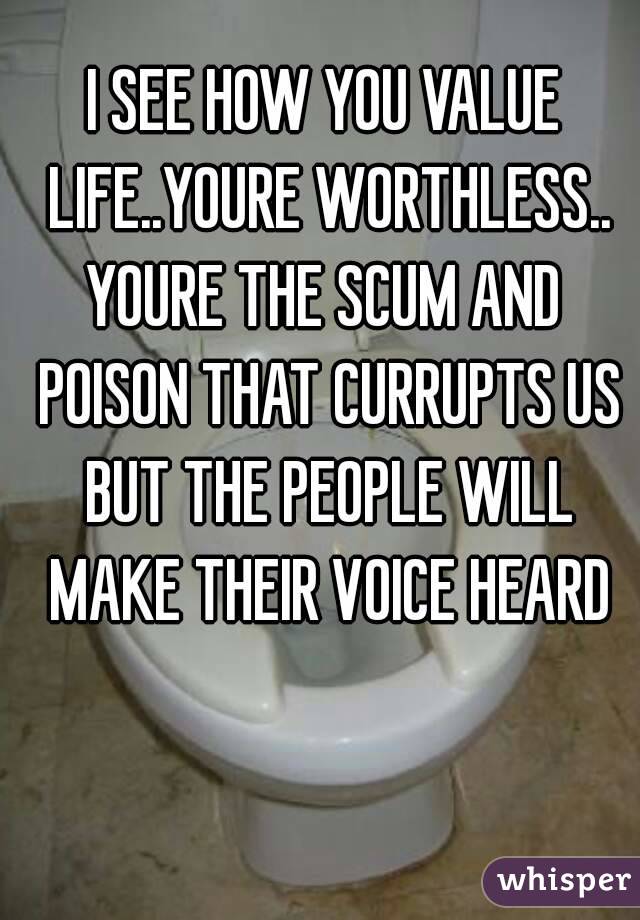 I SEE HOW YOU VALUE LIFE..YOURE WORTHLESS..
YOURE THE SCUM AND POISON THAT CURRUPTS US BUT THE PEOPLE WILL MAKE THEIR VOICE HEARD