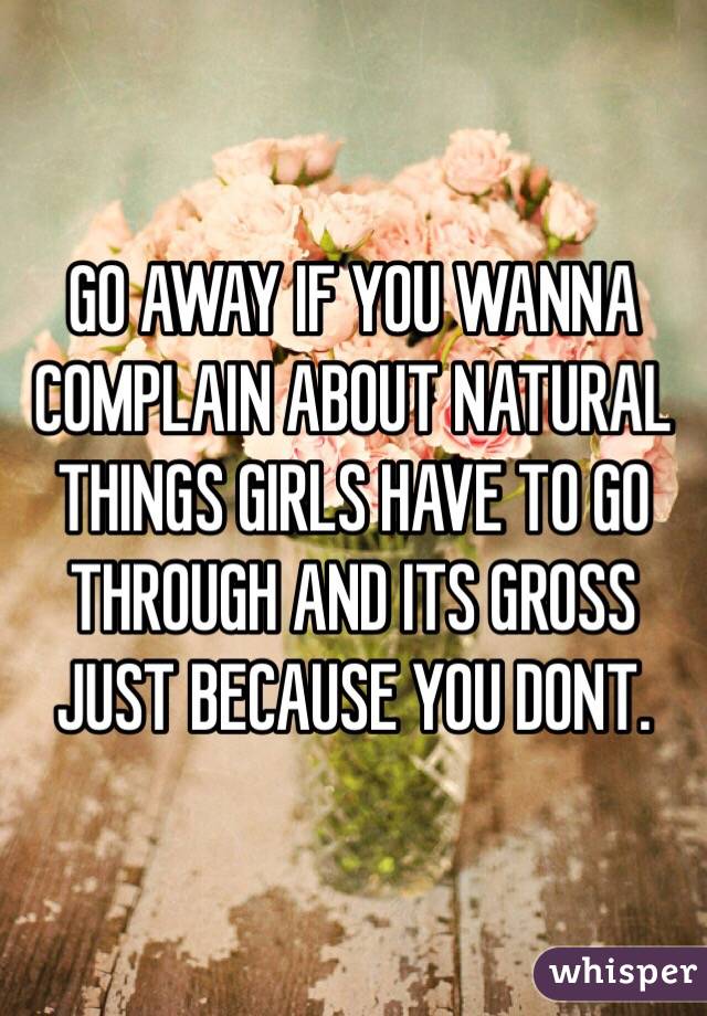 GO AWAY IF YOU WANNA COMPLAIN ABOUT NATURAL THINGS GIRLS HAVE TO GO THROUGH AND ITS GROSS JUST BECAUSE YOU DONT.