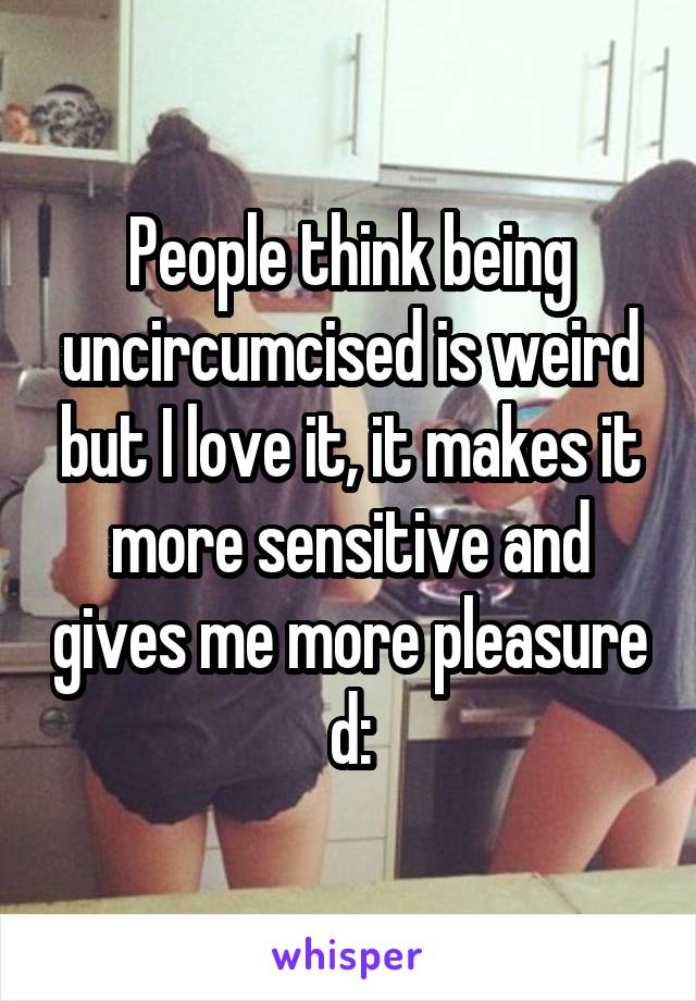 People think being uncircumcised is weird but I love it, it makes it more sensitive and gives me more pleasure d: