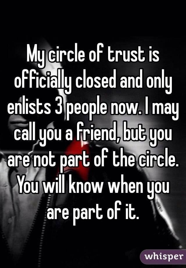 My circle of trust is officially closed and only enlists 3 people now. I may call you a friend, but you are not part of the circle. You will know when you are part of it. 