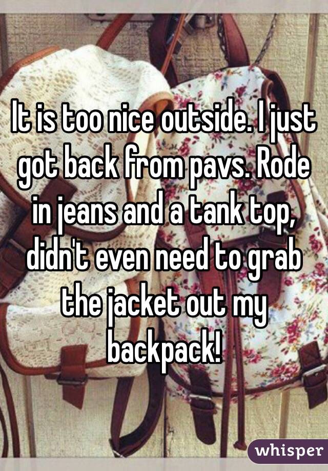 It is too nice outside. I just got back from pavs. Rode in jeans and a tank top, didn't even need to grab the jacket out my backpack!