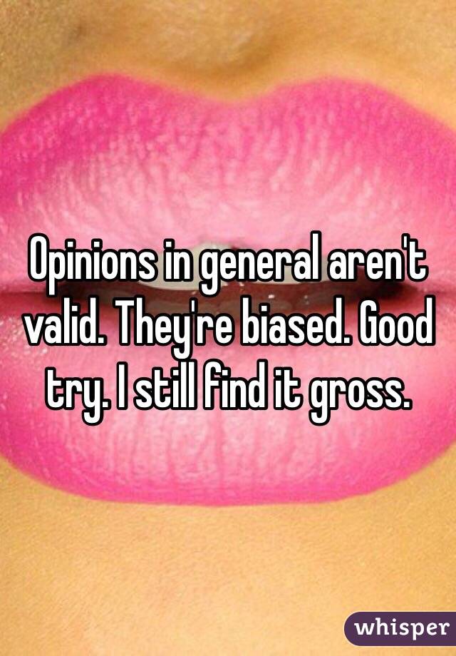 Opinions in general aren't valid. They're biased. Good try. I still find it gross.