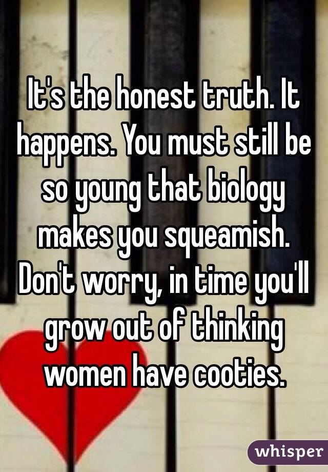 It's the honest truth. It happens. You must still be so young that biology makes you squeamish. Don't worry, in time you'll grow out of thinking women have cooties. 