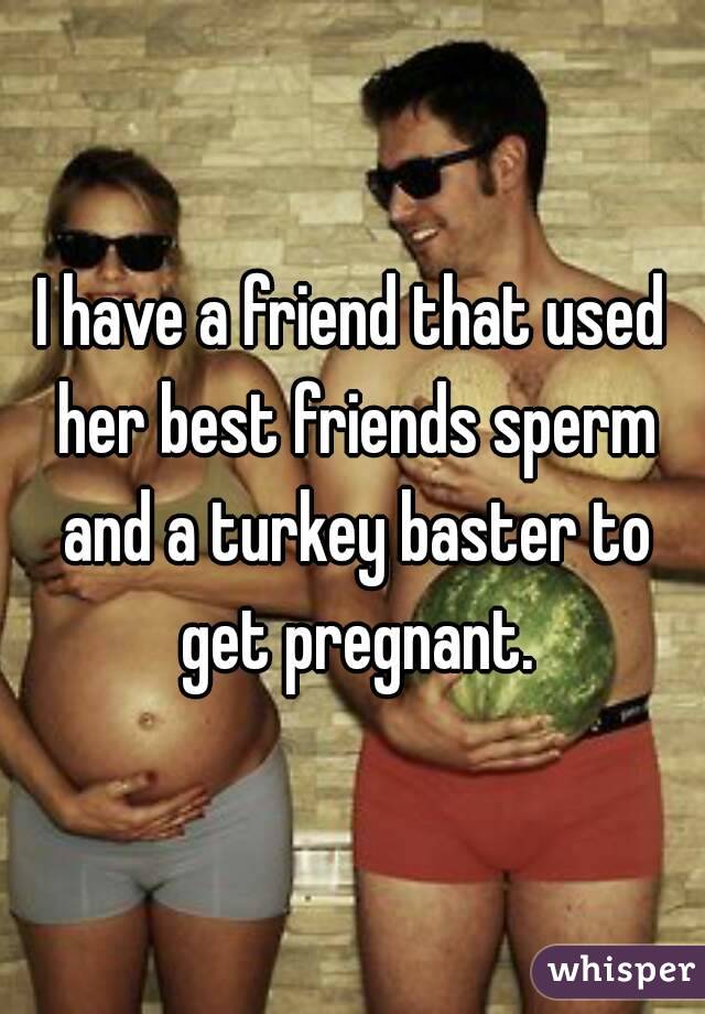I have a friend that used her best friends sperm and a turkey baster to get pregnant.