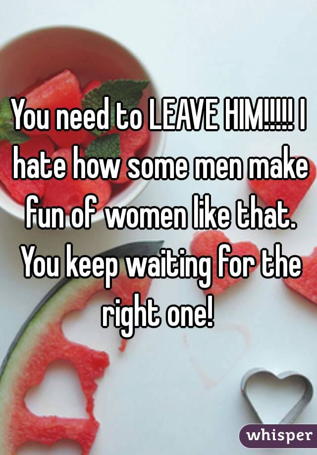 You need to LEAVE HIM!!!!! I hate how some men make fun of women like that. You keep waiting for the right one! 