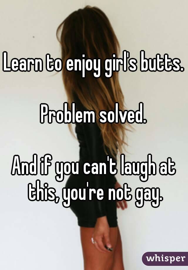 Learn to enjoy girl's butts.

Problem solved.

And if you can't laugh at this, you're not gay.
