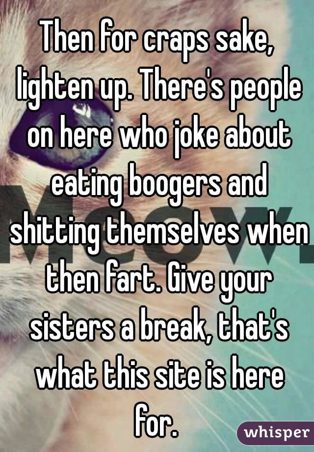 Then for craps sake, lighten up. There's people on here who joke about eating boogers and shitting themselves when then fart. Give your sisters a break, that's what this site is here for. 