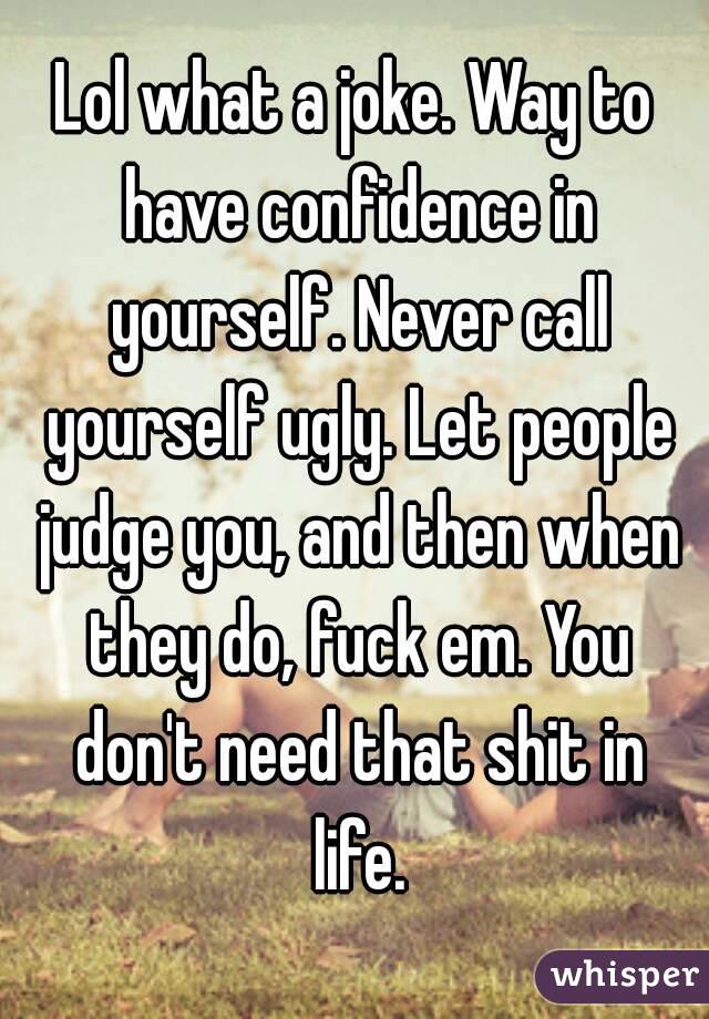 Lol what a joke. Way to have confidence in yourself. Never call yourself ugly. Let people judge you, and then when they do, fuck em. You don't need that shit in life.