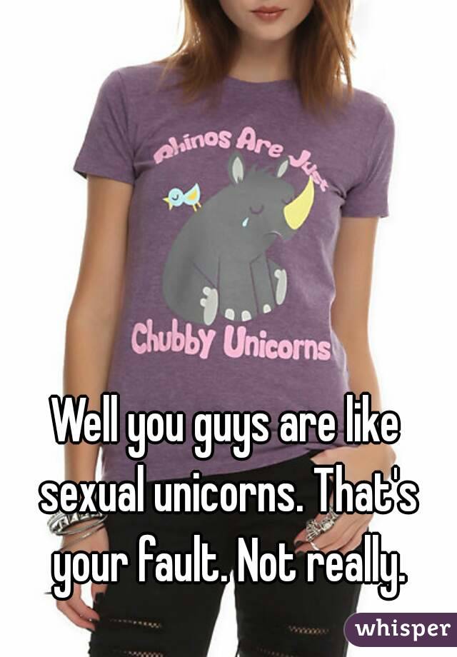 Well you guys are like sexual unicorns. That's your fault. Not really.