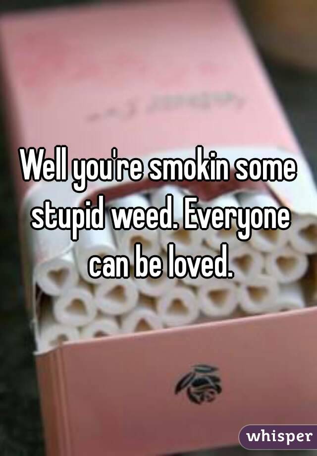 Well you're smokin some stupid weed. Everyone can be loved.