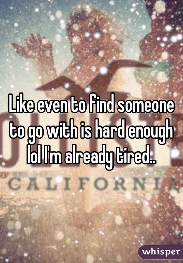 Like even to find someone to go with is hard enough lol I'm already tired..