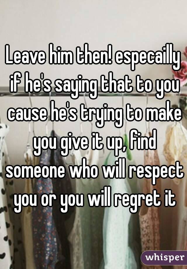 Leave him then! especailly if he's saying that to you cause he's trying to make you give it up, find someone who will respect you or you will regret it