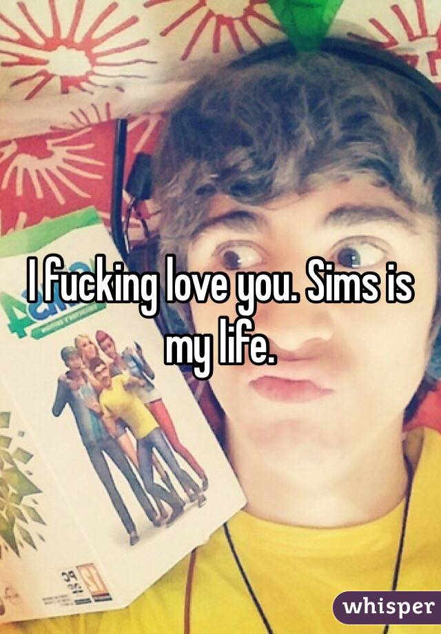 I fucking love you. Sims is my life.